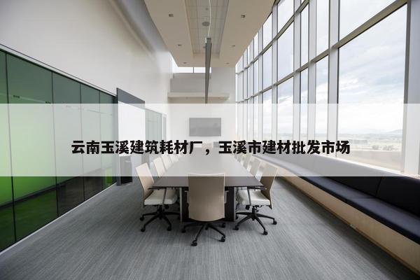 云南玉溪建筑耗材厂，玉溪市建材批发市场
