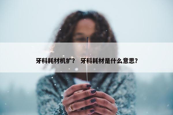 牙科耗材机扩？ 牙科耗材是什么意思？