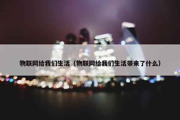 物联网给我们生活（物联网给我们生活带来了什么）
