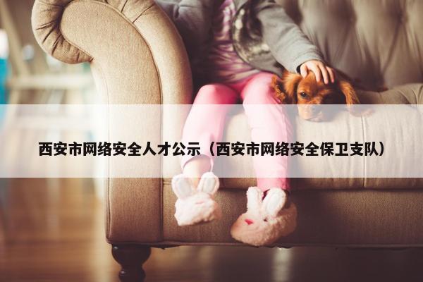 西安市网络安全人才公示（西安市网络安全保卫支队）