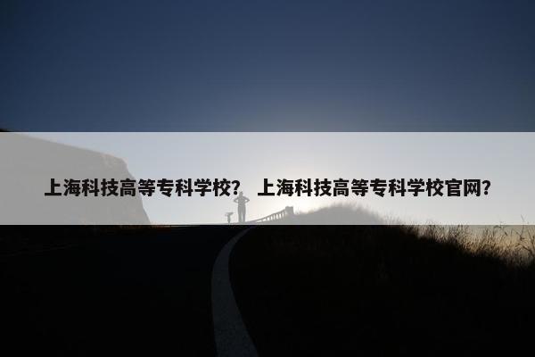 上海科技高等专科学校？ 上海科技高等专科学校官网？