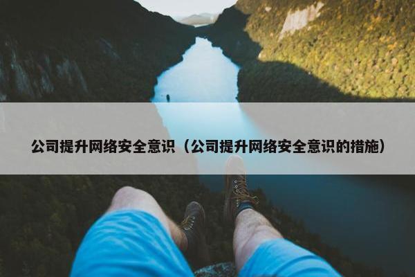 公司提升网络安全意识（公司提升网络安全意识的措施）