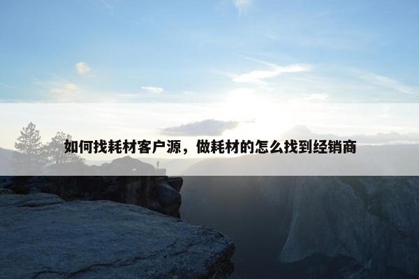 如何找耗材客户源，做耗材的怎么找到经销商
