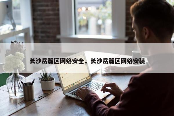 长沙岳麓区网络安全，长沙岳麓区网络安装