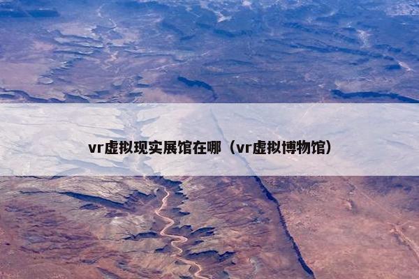 vr虚拟现实展馆在哪（vr虚拟博物馆）