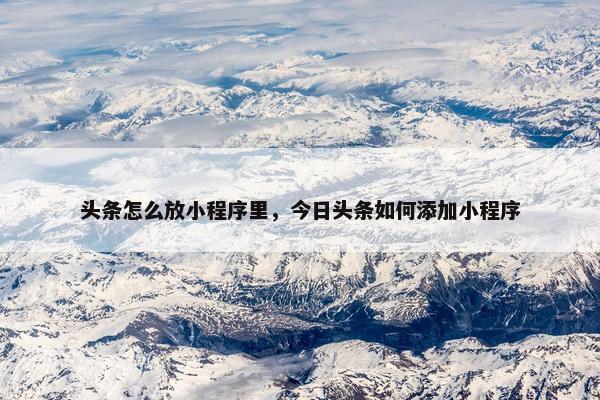 头条怎么放小程序里，今日头条如何添加小程序
