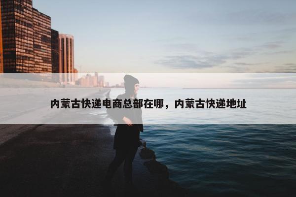 内蒙古快递电商总部在哪，内蒙古快递地址