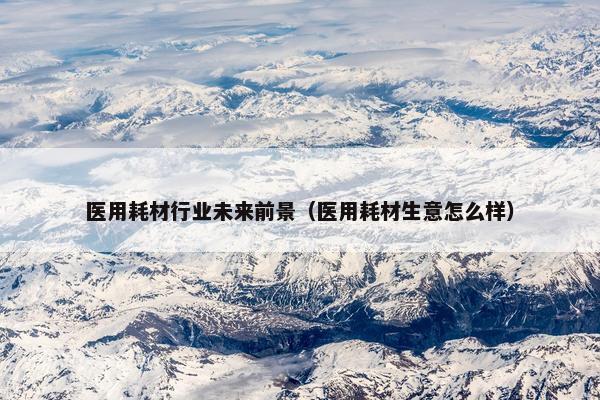 医用耗材行业未来前景（医用耗材生意怎么样）