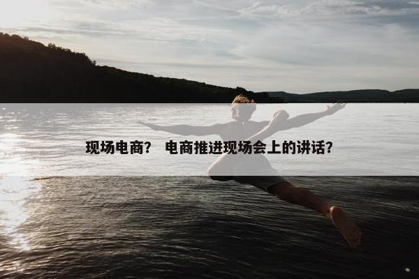 现场电商？ 电商推进现场会上的讲话？