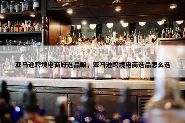 亚马逊跨境电商好选品嘛，亚马逊跨境电商选品怎么选