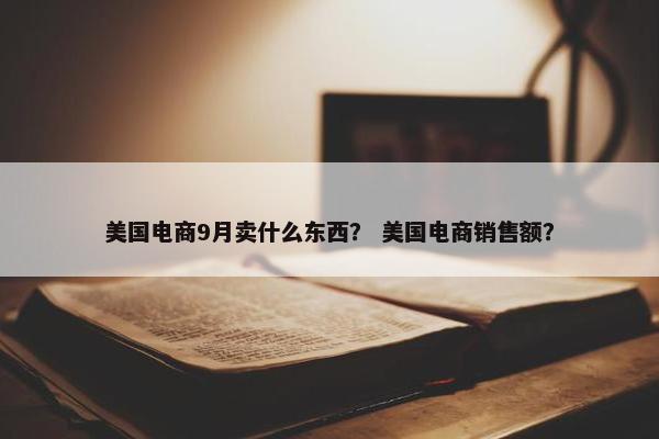 美国电商9月卖什么东西？ 美国电商销售额？