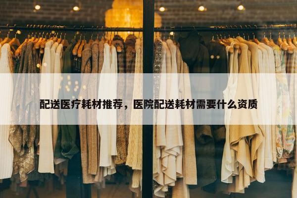配送医疗耗材推荐，医院配送耗材需要什么资质