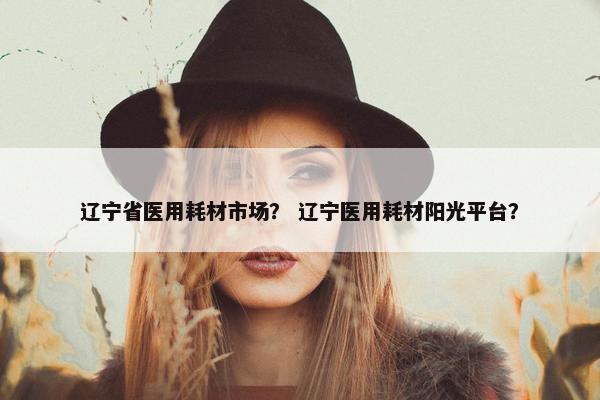 辽宁省医用耗材市场？ 辽宁医用耗材阳光平台？