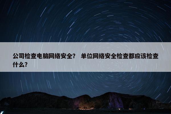 公司检查电脑网络安全？ 单位网络安全检查都应该检查什么？