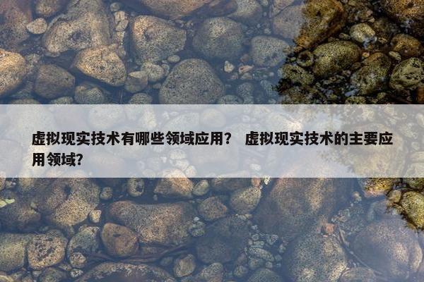 虚拟现实技术有哪些领域应用？ 虚拟现实技术的主要应用领域？