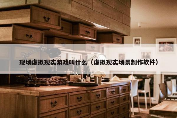 现场虚拟现实游戏叫什么（虚拟现实场景制作软件）