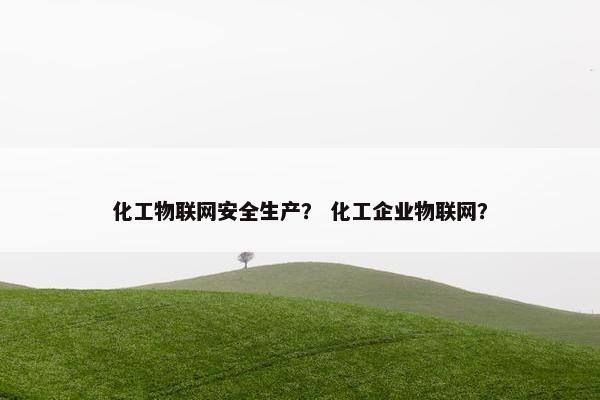 化工物联网安全生产？ 化工企业物联网？