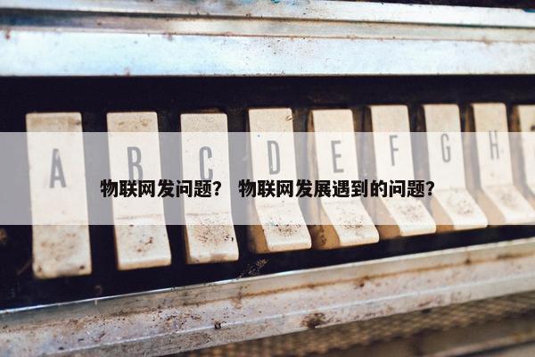 物联网发问题？ 物联网发展遇到的问题？