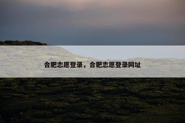 合肥志愿登录，合肥志愿登录网址