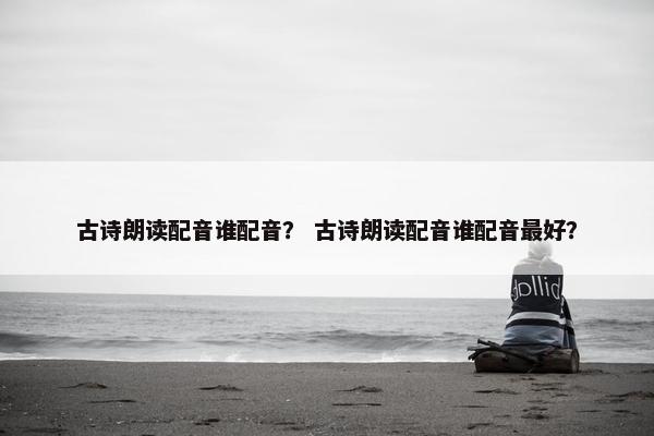 古诗朗读配音谁配音？ 古诗朗读配音谁配音最好？