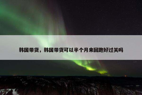 韩国带货，韩国带货可以半个月来回跑好过关吗