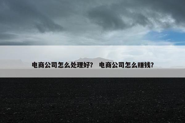 电商公司怎么处理好？ 电商公司怎么赚钱？