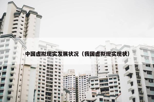 中国虚拟现实发展状况（我国虚拟现实现状）