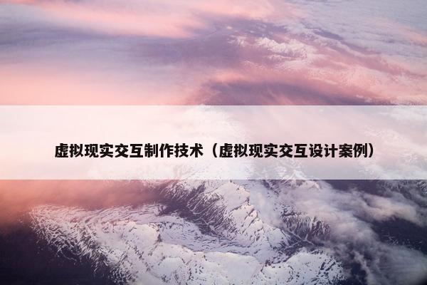 虚拟现实交互制作技术（虚拟现实交互设计案例）