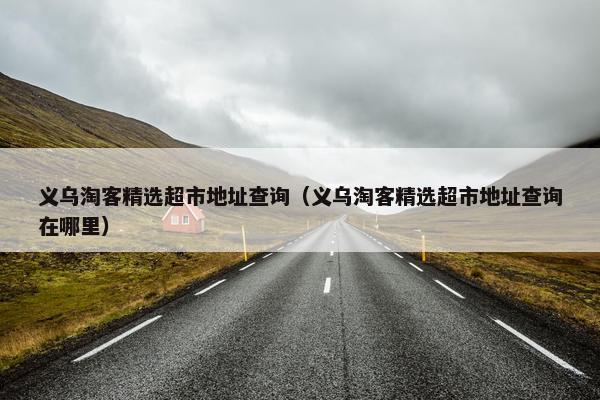 义乌淘客精选超市地址查询（义乌淘客精选超市地址查询在哪里）