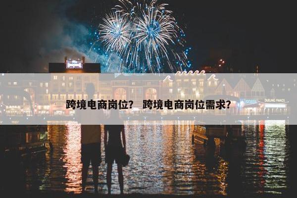 跨境电商岗位？ 跨境电商岗位需求？