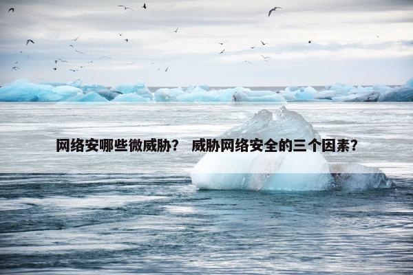网络安哪些微威胁？ 威胁网络安全的三个因素？
