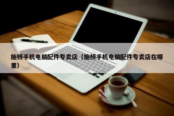 施桥手机电脑配件专卖店（施桥手机电脑配件专卖店在哪里）
