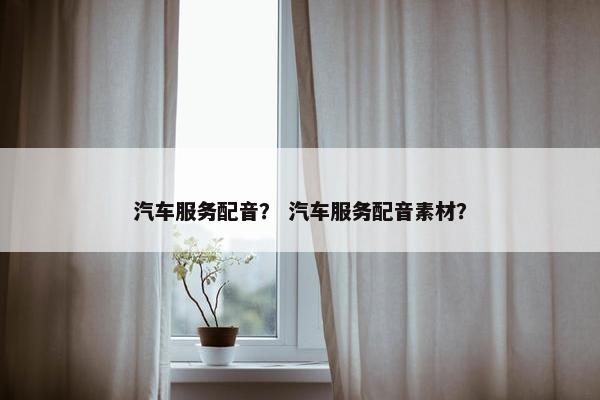 汽车服务配音？ 汽车服务配音素材？