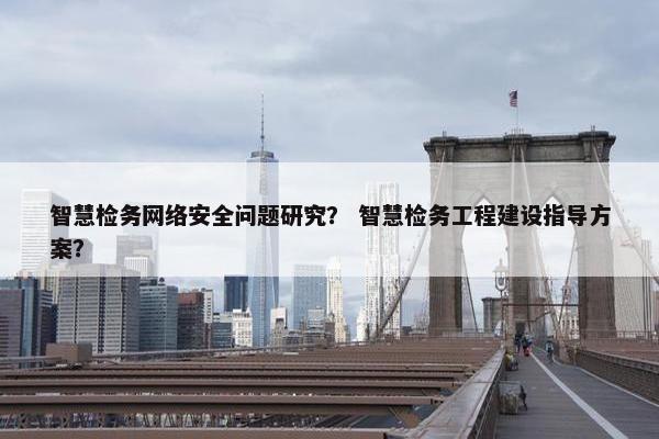 智慧检务网络安全问题研究？ 智慧检务工程建设指导方案？