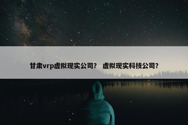 甘肃vrp虚拟现实公司？ 虚拟现实科技公司？