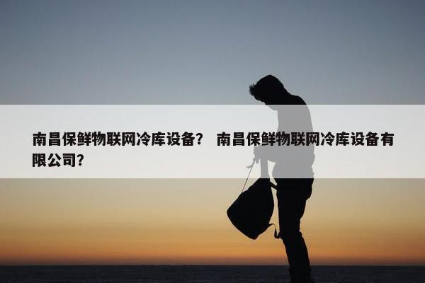 南昌保鲜物联网冷库设备？ 南昌保鲜物联网冷库设备有限公司？