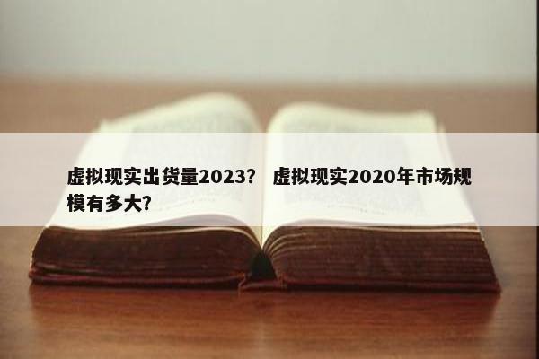 虚拟现实出货量2023？ 虚拟现实2020年市场规模有多大？