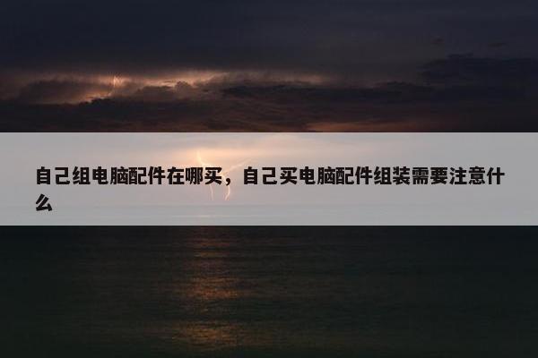 自己组电脑配件在哪买，自己买电脑配件组装需要注意什么