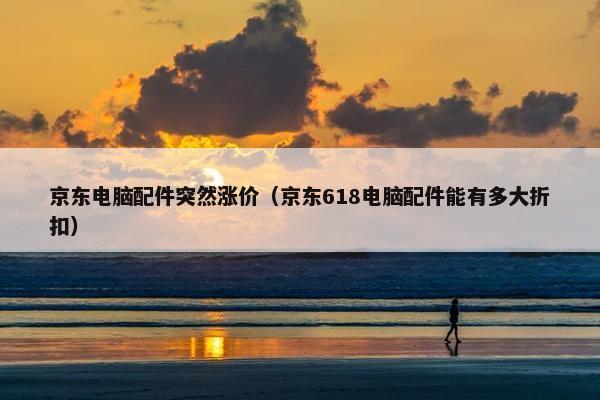 京东电脑配件突然涨价（京东618电脑配件能有多大折扣）
