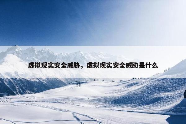虚拟现实安全威胁，虚拟现实安全威胁是什么