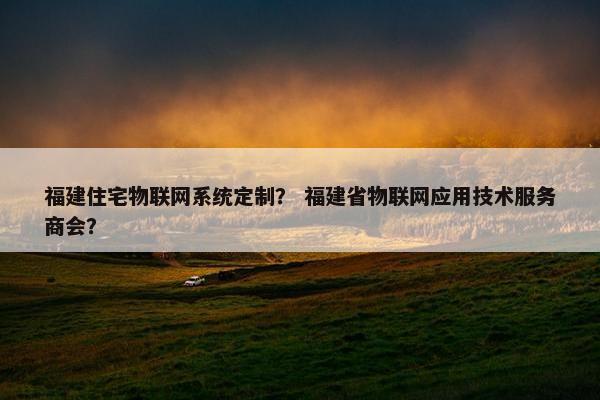 福建住宅物联网系统定制？ 福建省物联网应用技术服务商会？