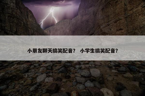 小朋友聊天搞笑配音？ 小学生搞笑配音？