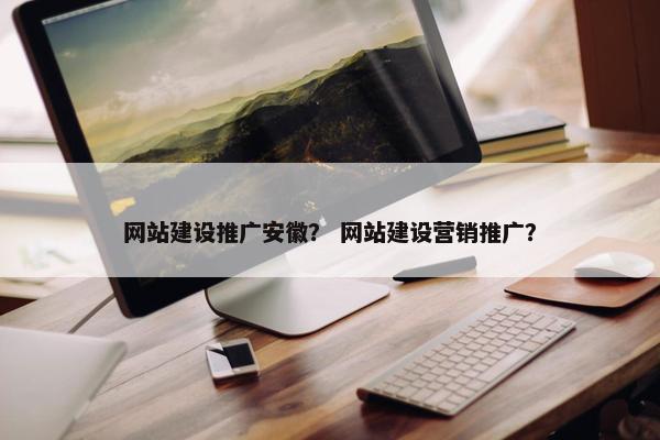 网站建设推广安徽？ 网站建设营销推广？