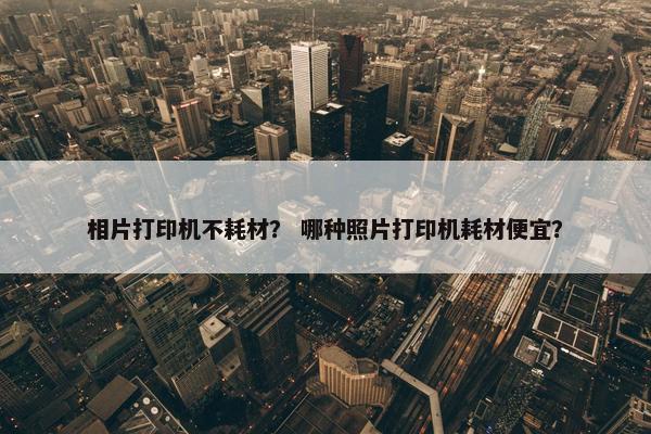 相片打印机不耗材？ 哪种照片打印机耗材便宜？