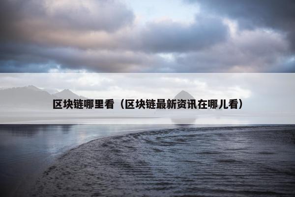 区块链哪里看（区块链最新资讯在哪儿看）