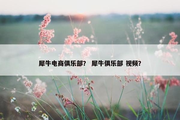 犀牛电商俱乐部？ 犀牛俱乐部 视频？