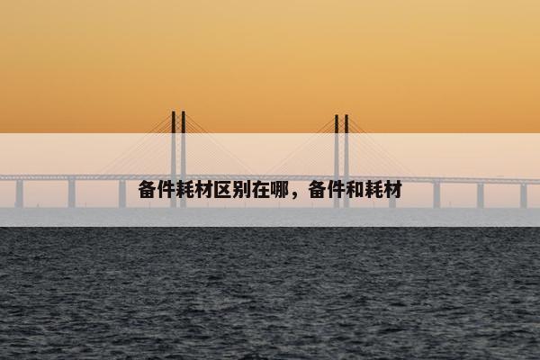 备件耗材区别在哪，备件和耗材
