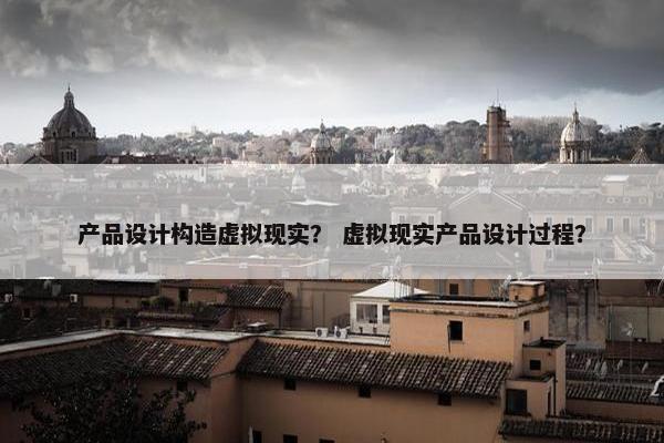 产品设计构造虚拟现实？ 虚拟现实产品设计过程？