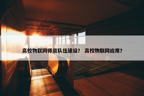 高校物联网师资队伍建设？ 高校物联网应用？
