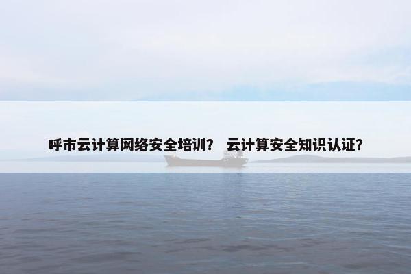 呼市云计算网络安全培训？ 云计算安全知识认证？
